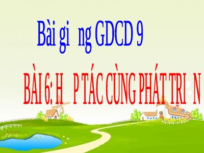 Bài giảng GDCD 9 bài 6 Hợp tác cùng phát triển